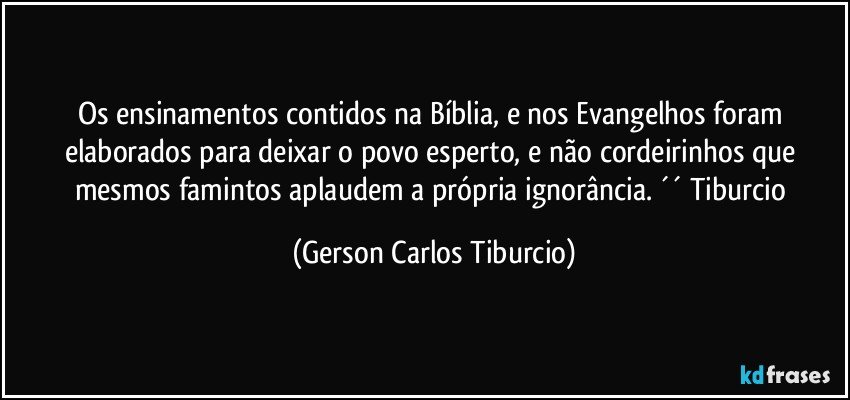 Os ensinamentos contidos na Bíblia, e nos Evangelhos foram elaborados para deixar o povo esperto, e não cordeirinhos que mesmos famintos aplaudem a própria ignorância. ´´ Tiburcio (Gerson Carlos Tiburcio)