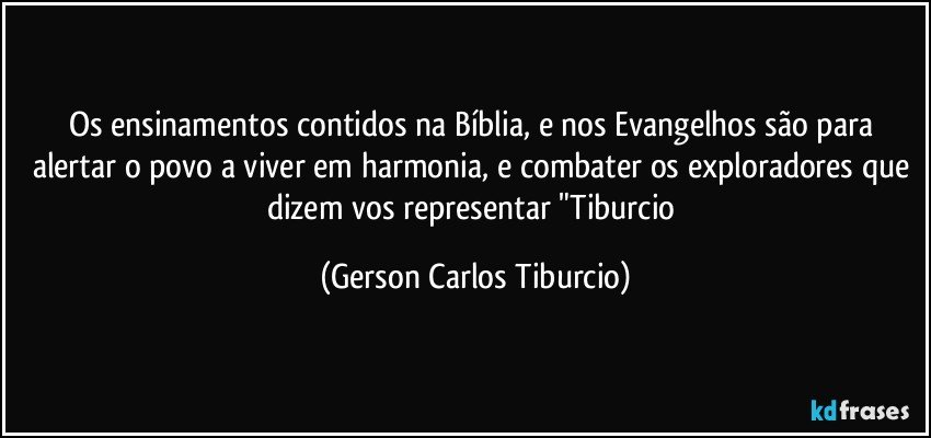 Os ensinamentos contidos na Bíblia, e nos Evangelhos são para alertar o povo a viver em harmonia, e combater os exploradores que dizem vos representar "Tiburcio (Gerson Carlos Tiburcio)