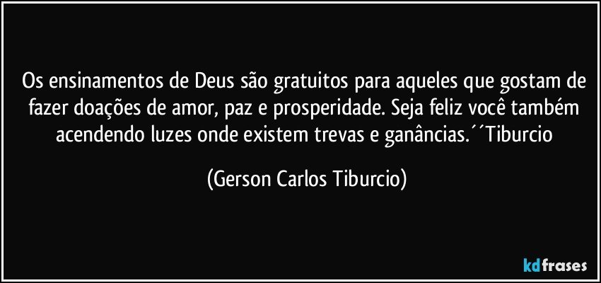 Os ensinamentos de Deus são gratuitos para aqueles que gostam de fazer doações de amor, paz e prosperidade. Seja feliz você também acendendo luzes onde existem trevas e ganâncias.´´Tiburcio (Gerson Carlos Tiburcio)