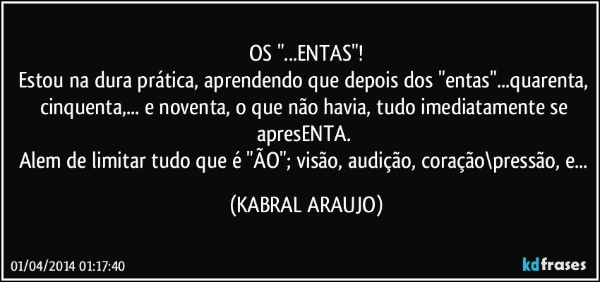 OS "...ENTAS"!
Estou na dura prática, aprendendo que depois dos "entas"...quarenta, cinquenta,... e noventa, o que não havia, tudo imediatamente se apresENTA. 
Alem de limitar tudo que é "ÃO"; visão, audição, coração\pressão, e... (KABRAL ARAUJO)