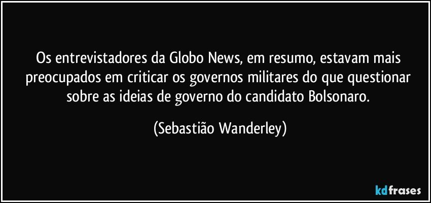 Os entrevistadores da  Globo News, em resumo, estavam mais preocupados em criticar os governos militares do que questionar sobre as ideias de governo do candidato Bolsonaro. (Sebastião Wanderley)
