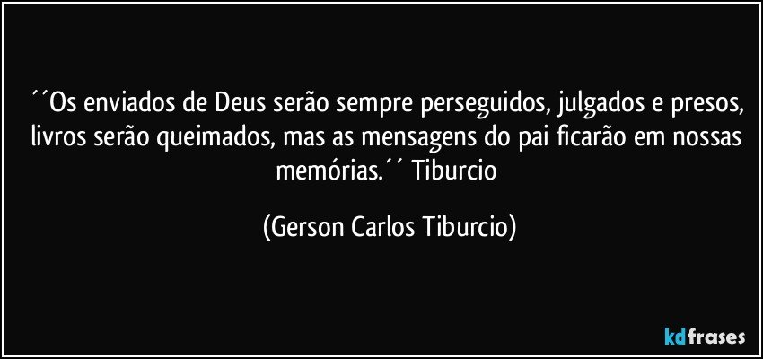 ´´Os enviados de Deus serão sempre perseguidos, julgados e presos, livros serão queimados, mas as mensagens do pai ficarão em nossas memórias.´´ Tiburcio (Gerson Carlos Tiburcio)