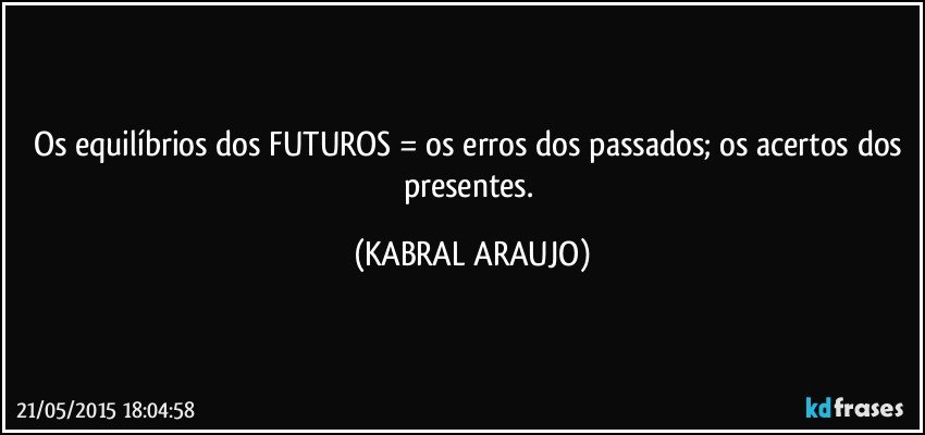 Os equilíbrios dos FUTUROS = os erros dos passados; os acertos dos presentes. (KABRAL ARAUJO)