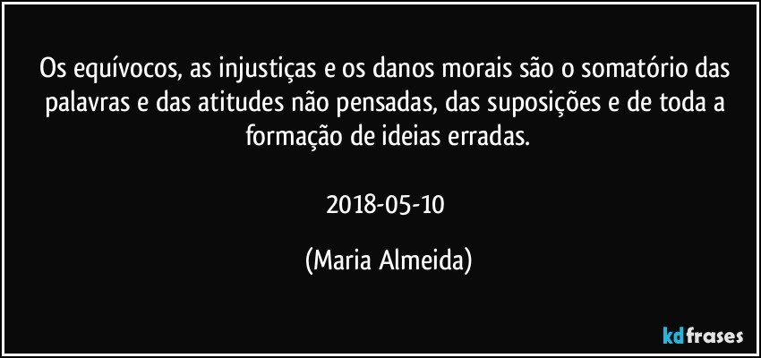 Os equívocos, as injustiças e os danos morais são o somatório das palavras e das atitudes não pensadas, das suposições e de toda a formação de ideias erradas.

2018-05-10 (Maria Almeida)