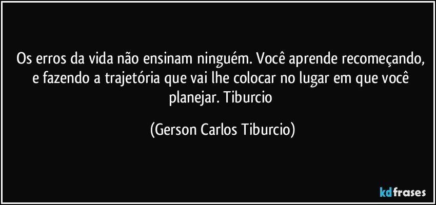 Os erros da vida não ensinam ninguém. Você aprende recomeçando, e fazendo a trajetória que vai lhe colocar no lugar em que você planejar. Tiburcio (Gerson Carlos Tiburcio)