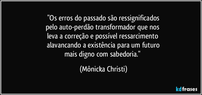 "Os erros do passado são ressignificados
pelo auto-perdão transformador que nos 
leva a correção e possível ressarcimento 
alavancando a existência para um futuro
mais digno com sabedoria." (Mônicka Christi)