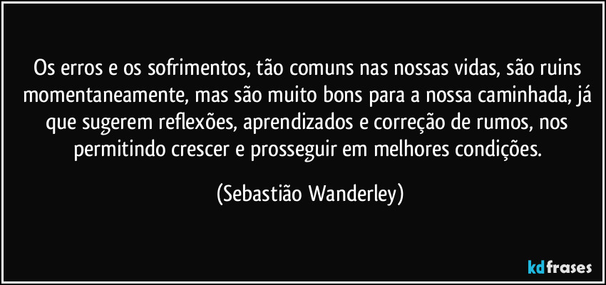 Os erros e os sofrimentos, tão comuns nas nossas vidas, são ruins momentaneamente, mas são muito bons para a nossa caminhada, já que sugerem reflexões, aprendizados e correção de rumos, nos permitindo crescer e prosseguir em melhores condições. (Sebastião Wanderley)