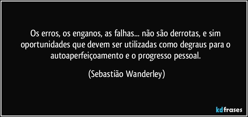 Os erros, os enganos, as falhas... não são derrotas, e sim oportunidades que devem ser utilizadas como degraus para o autoaperfeiçoamento e o progresso pessoal. (Sebastião Wanderley)