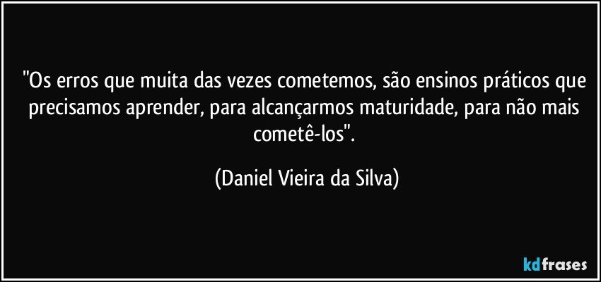 "Os erros que muita das vezes cometemos, são ensinos práticos que precisamos aprender, para alcançarmos maturidade, para não mais cometê-los". (Daniel Vieira da Silva)