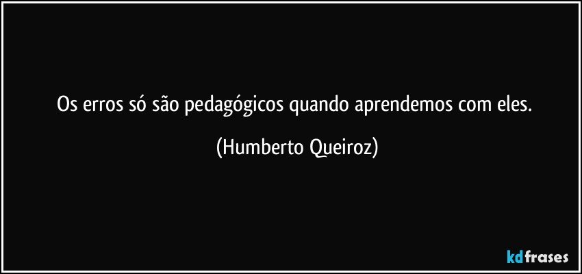 Os erros só são pedagógicos quando aprendemos com eles. (Humberto Queiroz)