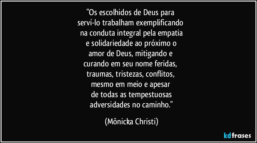 "Os escolhidos de Deus para 
serví-lo trabalham exemplificando 
na conduta integral pela empatia
 e solidariedade ao próximo o 
amor de Deus, mitigando e 
curando em seu nome feridas, 
traumas, tristezas, conflitos, 
mesmo em meio e apesar 
de todas as  tempestuosas
 adversidades no caminho." (Mônicka Christi)
