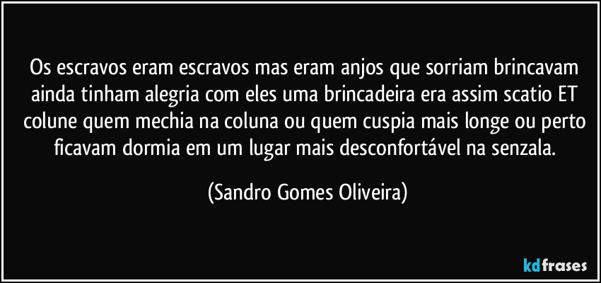 Os escravos eram escravos mas eram anjos que sorriam brincavam ainda tinham alegria com eles uma brincadeira era assim scatio ET colune quem mechia na coluna ou quem cuspia mais longe ou perto ficavam dormia em um lugar mais desconfortável na senzala. (Sandro Gomes Oliveira)