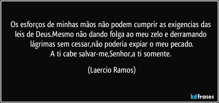 Os esforços de minhas mãos não podem cumprir as exigencias das leis de Deus.Mesmo não dando folga ao meu zelo e derramando lágrimas sem cessar,não poderia expiar o meu pecado.
A ti cabe salvar-me,Senhor,a ti somente. (Laercio Ramos)