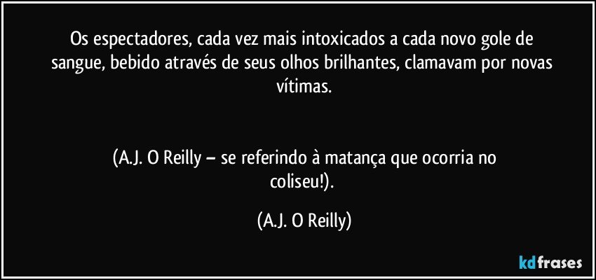 Os espectadores, cada vez mais intoxicados a cada novo gole de sangue, bebido através de seus olhos brilhantes, clamavam por novas vítimas.


(A.J. O Reilly – se referindo à matança que ocorria no
coliseu!). (A.J. O Reilly)