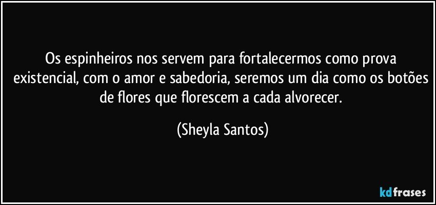 Os espinheiros nos servem para fortalecermos como prova existencial, com o amor e sabedoria, seremos um dia como os botões de flores que florescem a cada alvorecer. (Sheyla Santos)