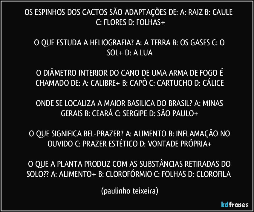 OS ESPINHOS DOS CACTOS SÃO ADAPTAÇÕES DE:  A: RAIZ  B: CAULE  C: FLORES  D: FOLHAS+

 O QUE ESTUDA A HELIOGRAFIA?  A: A TERRA  B: OS GASES  C: O SOL+  D: A LUA

 O DIÂMETRO INTERIOR DO CANO DE UMA ARMA DE FOGO É CHAMADO DE:  A: CALIBRE+  B: CAPÔ  C: CARTUCHO  D: CÁLICE

 ONDE SE LOCALIZA A MAIOR BASILICA DO BRASIL?  A: MINAS GERAIS  B: CEARÁ  C: SERGIPE  D: SÃO PAULO+

 O QUE SIGNIFICA BEL-PRAZER?  A: ALIMENTO  B: INFLAMAÇÃO NO OUVIDO  C: PRAZER ESTÉTICO  D: VONTADE  PRÓPRIA+

 O QUE A PLANTA PRODUZ COM AS SUBSTÂNCIAS RETIRADAS DO SOLO??  A: ALIMENTO+  B: CLOROFÓRMIO  C: FOLHAS  D: CLOROFILA (paulinho teixeira)