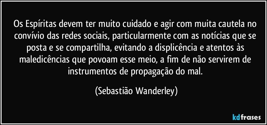 Os Espíritas devem ter muito cuidado e agir com muita cautela no convívio das redes sociais, particularmente com as notícias que se posta e se compartilha, evitando a displicência e atentos às maledicências que povoam esse meio, a fim de não servirem de instrumentos de propagação do mal. (Sebastião Wanderley)