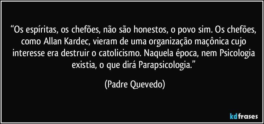 “Os espíritas, os chefões, não são honestos, o povo sim. Os chefões, como Allan Kardec, vieram de uma organização maçônica cujo interesse era destruir o catolicismo. Naquela época, nem Psicologia existia, o que dirá Parapsicologia.” (Padre Quevedo)