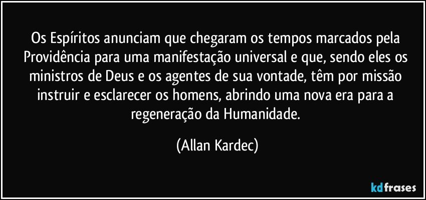 Os Espíritos anunciam que chegaram os tempos marcados pela Providência para uma manifestação universal e que, sendo eles os ministros de Deus e os agentes de sua vontade, têm por missão instruir e esclarecer os homens, abrindo uma nova era para a regeneração da Humanidade. (Allan Kardec)