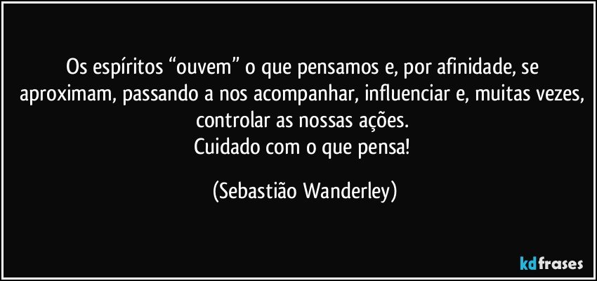 Os espíritos “ouvem” o que pensamos e, por afinidade, se aproximam, passando a nos acompanhar, influenciar e, muitas vezes, controlar as nossas ações. 
Cuidado com o que pensa! (Sebastião Wanderley)