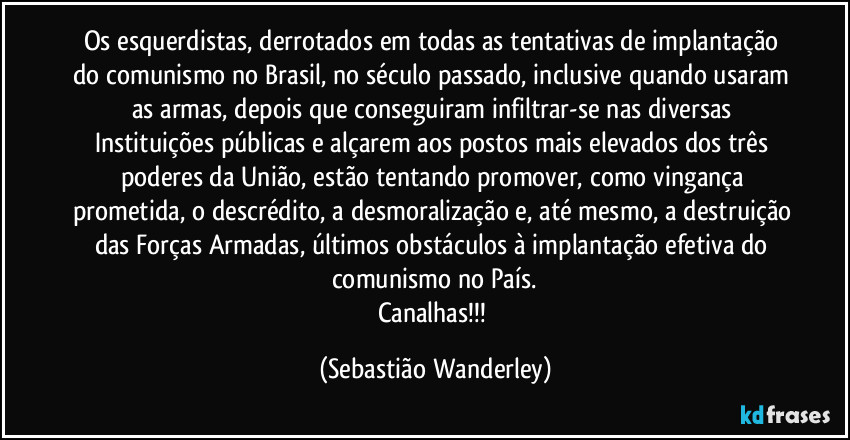 Os esquerdistas, derrotados em todas as tentativas de implantação do comunismo no Brasil, no século passado, inclusive quando usaram as armas, depois que conseguiram infiltrar-se nas diversas Instituições públicas e alçarem aos postos mais elevados dos três poderes da União, estão tentando promover, como vingança prometida, o descrédito, a desmoralização e, até mesmo, a destruição das Forças Armadas, últimos obstáculos à implantação efetiva do comunismo no País.
Canalhas!!! (Sebastião Wanderley)