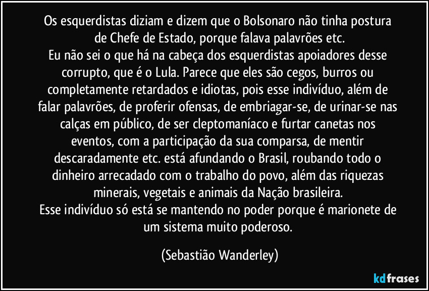 Os esquerdistas diziam e dizem que o Bolsonaro não tinha postura de Chefe de Estado, porque falava palavrões etc.
Eu não sei o que há na cabeça dos esquerdistas apoiadores desse corrupto, que é o Lula. Parece que eles são cegos, burros ou completamente retardados e idiotas, pois esse indivíduo, além de falar palavrões, de proferir ofensas, de embriagar-se, de urinar-se nas calças em público, de ser cleptomaníaco e furtar canetas nos eventos, com a participação da sua comparsa, de mentir descaradamente etc. está afundando o Brasil, roubando todo o dinheiro arrecadado com o trabalho do povo, além das riquezas minerais, vegetais e animais da Nação brasileira. 
Esse indivíduo só está se mantendo no poder porque é marionete de um sistema muito poderoso. (Sebastião Wanderley)