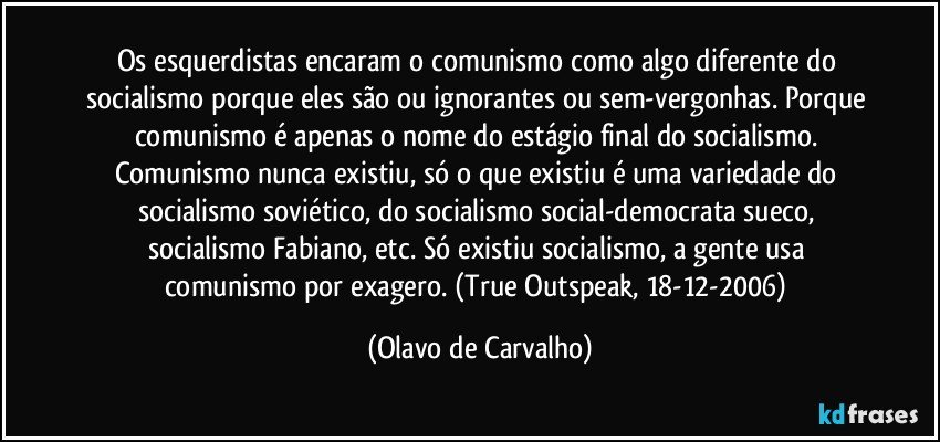 Os esquerdistas encaram o comunismo como algo diferente do socialismo porque eles são ou ignorantes ou sem-vergonhas. Porque comunismo é apenas o nome do estágio final do socialismo. Comunismo nunca existiu, só o que existiu é uma variedade do socialismo soviético, do socialismo social-democrata sueco, socialismo Fabiano, etc. Só existiu socialismo, a gente usa comunismo por exagero. (True Outspeak, 18-12-2006) (Olavo de Carvalho)