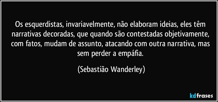 Os esquerdistas, invariavelmente, não elaboram ideias, eles têm narrativas decoradas, que quando são contestadas objetivamente, com fatos, mudam de assunto, atacando com outra narrativa, mas sem perder a empáfia. (Sebastião Wanderley)