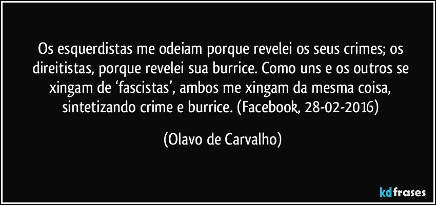 Os esquerdistas me odeiam porque revelei os seus crimes; os direitistas, porque revelei sua burrice. Como uns e os outros se xingam de ‘fascistas’, ambos me xingam da mesma coisa, sintetizando crime e burrice. (Facebook, 28-02-2016) (Olavo de Carvalho)