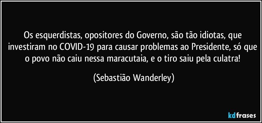 Os esquerdistas, opositores do Governo, são tão idiotas, que investiram no COVID-19 para causar problemas ao Presidente, só que o povo não caiu nessa maracutaia, e o tiro saiu pela culatra! (Sebastião Wanderley)