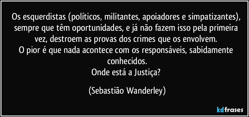 Os esquerdistas (políticos, militantes, apoiadores e simpatizantes), sempre que têm oportunidades, e já não fazem isso pela primeira vez, destroem as provas dos crimes que os envolvem. 
O pior é que nada acontece com os responsáveis, sabidamente conhecidos.
Onde está a Justiça? (Sebastião Wanderley)