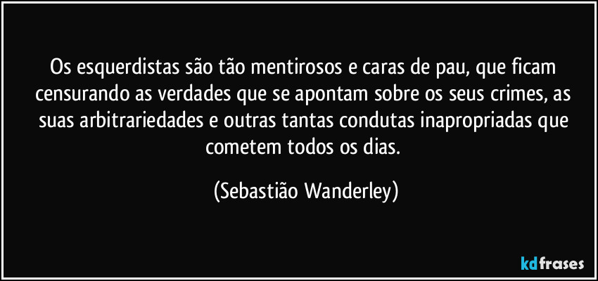 Os esquerdistas são tão mentirosos e caras de pau, que ficam censurando as verdades que se apontam sobre os seus crimes, as suas arbitrariedades e outras tantas condutas inapropriadas que cometem todos os dias. (Sebastião Wanderley)