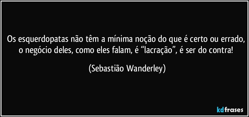 Os esquerdopatas não têm a mínima noção do que é certo ou errado, o negócio deles, como eles falam, é “lacração”, é ser do contra! (Sebastião Wanderley)