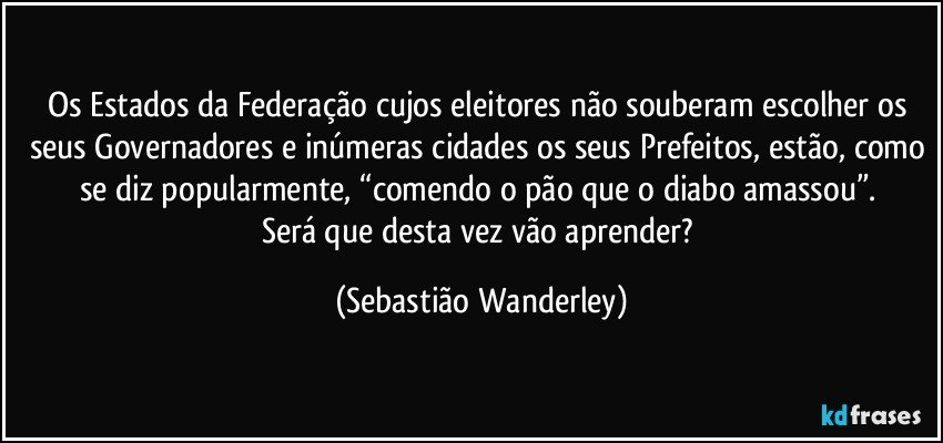 Os Estados da Federação cujos eleitores não souberam escolher os seus Governadores e inúmeras cidades os seus Prefeitos, estão, como se diz popularmente, “comendo o pão que o diabo amassou”. 
Será que desta vez vão aprender? (Sebastião Wanderley)