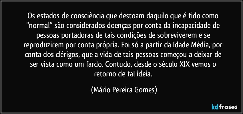 Os estados de consciência que destoam daquilo que é tido como “normal” são considerados doenças por conta da incapacidade de pessoas portadoras de tais condições de sobreviverem e se reproduzirem por conta própria. Foi só a partir da Idade Média, por conta dos clérigos, que a vida de tais pessoas começou a deixar de ser vista como um fardo. Contudo, desde o século XIX vemos o retorno de tal ideia. (Mário Pereira Gomes)