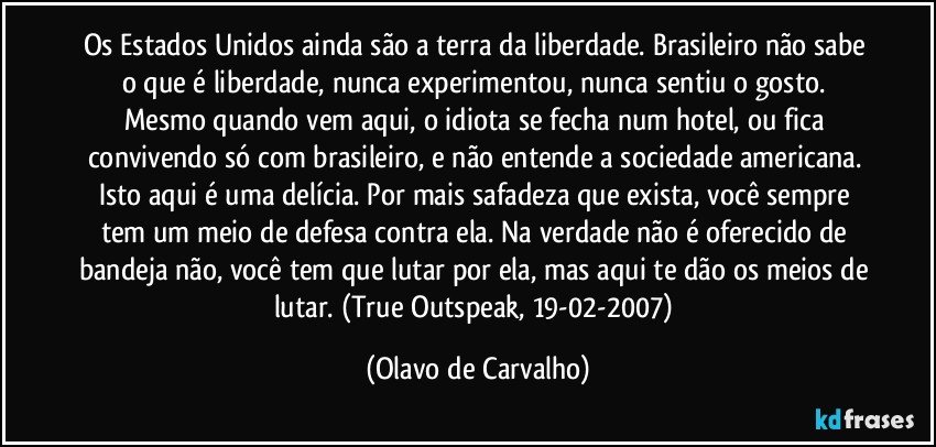 Os Estados Unidos ainda são a terra da liberdade. Brasileiro não sabe o que é liberdade, nunca experimentou, nunca sentiu o gosto. Mesmo quando vem aqui, o idiota se fecha num hotel, ou fica convivendo só com brasileiro, e não entende a sociedade americana. Isto aqui é uma delícia. Por mais safadeza que exista, você sempre tem um meio de defesa contra ela. Na verdade não é oferecido de bandeja não, você tem que lutar por ela, mas aqui te dão os meios de lutar. (True Outspeak, 19-02-2007) (Olavo de Carvalho)