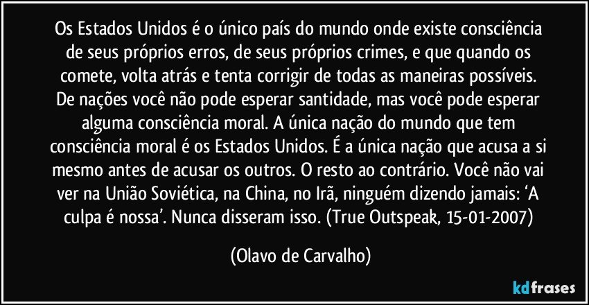 Os Estados Unidos é o único país do mundo onde existe consciência de seus próprios erros, de seus próprios crimes, e que quando os comete, volta atrás e tenta corrigir de todas as maneiras possíveis. De nações você não pode esperar santidade, mas você pode esperar alguma consciência moral. A única nação do mundo que tem consciência moral é os Estados Unidos. É a única nação que acusa a si mesmo antes de acusar os outros. O resto ao contrário. Você não vai ver na União Soviética, na China, no Irã, ninguém dizendo jamais: ‘A culpa é nossa’. Nunca disseram isso. (True Outspeak, 15-01-2007) (Olavo de Carvalho)