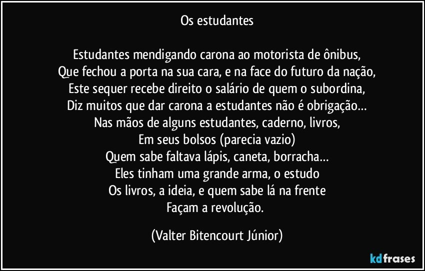 Os estudantes

Estudantes mendigando carona ao motorista de ônibus,
Que fechou a porta na sua cara, e na face do futuro da nação,
Este sequer recebe direito o salário de quem o subordina,
Diz muitos que dar carona a estudantes não é obrigação…
Nas mãos de alguns estudantes, caderno, livros,
Em seus bolsos (parecia vazio)
Quem sabe faltava lápis, caneta, borracha…
Eles tinham uma grande arma, o estudo
Os livros, a ideia, e quem sabe lá na frente
Façam a revolução. (Valter Bitencourt Júnior)