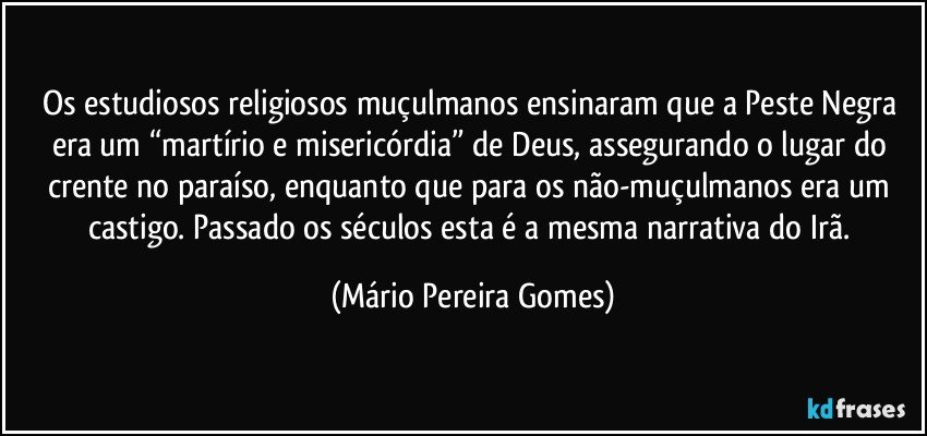 Os estudiosos religiosos muçulmanos ensinaram que a Peste Negra era um “martírio e misericórdia” de Deus, assegurando o lugar do crente no paraíso, enquanto que para os não-muçulmanos era um castigo. Passado os séculos esta é a mesma narrativa do Irã. (Mário Pereira Gomes)