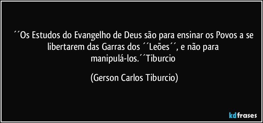 ´´Os Estudos do Evangelho de Deus são para ensinar os Povos a se libertarem das Garras dos ´´Leões´´, e não para manipulá-los.´´Tiburcio (Gerson Carlos Tiburcio)