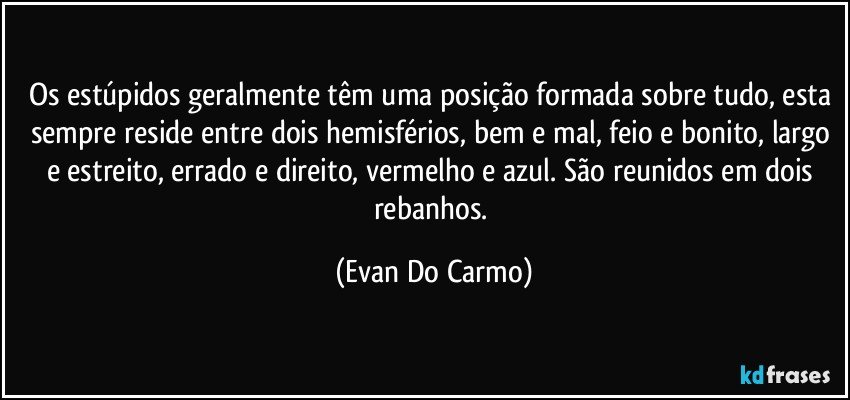 Os estúpidos geralmente têm uma posição formada sobre tudo, esta sempre reside entre dois hemisférios, bem e mal, feio e bonito, largo e estreito, errado e direito, vermelho e azul. São reunidos em dois rebanhos. (Evan Do Carmo)