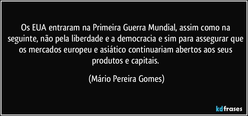 Os EUA entraram na Primeira Guerra Mundial, assim como na seguinte, não pela liberdade e a democracia e sim para assegurar que os mercados europeu e asiático continuariam abertos aos seus produtos e capitais. (Mário Pereira Gomes)