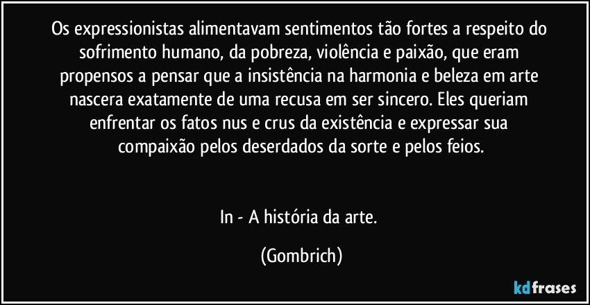 Os expressionistas alimentavam sentimentos tão fortes a respeito do sofrimento humano, da pobreza, violência e paixão, que eram propensos a pensar que a insistência na harmonia e beleza em arte nascera exatamente de uma recusa em ser sincero. Eles queriam enfrentar os fatos nus e crus da existência e expressar sua compaixão pelos deserdados da sorte e pelos feios.


In - A história da arte. (Gombrich)