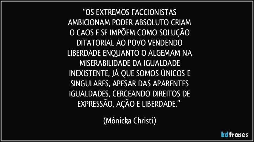 “OS EXTREMOS FACCIONISTAS
AMBICIONAM PODER ABSOLUTO CRIAM
O CAOS E SE IMPÕEM COMO SOLUÇÃO
DITATORIAL AO POVO VENDENDO
LIBERDADE ENQUANTO O ALGEMAM NA
MISERABILIDADE DA IGUALDADE
INEXISTENTE, JÁ QUE SOMOS ÚNICOS E
SINGULARES, APESAR DAS APARENTES
IGUALDADES, CERCEANDO DIREITOS DE
EXPRESSÃO, AÇÃO E LIBERDADE.” (Mônicka Christi)