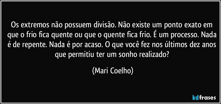 Os extremos não possuem divisão. Não existe um ponto exato em que o frio fica quente ou que o quente fica frio. É um processo. Nada é de repente. Nada é por acaso. O que você fez nos últimos dez anos que permitiu ter um sonho realizado? (Mari Coelho)