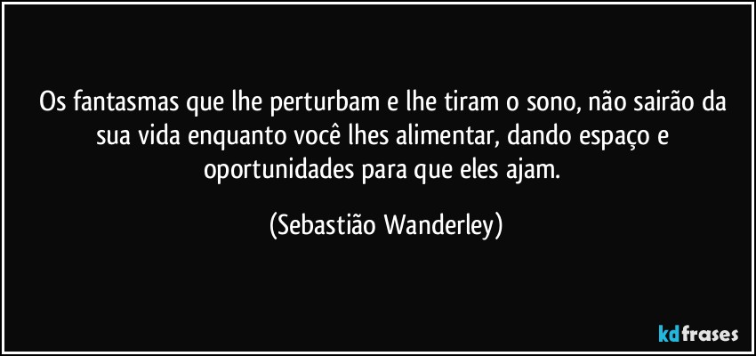 Os fantasmas que lhe perturbam e lhe tiram o sono, não sairão da sua vida enquanto você lhes alimentar, dando espaço e oportunidades para que eles ajam. (Sebastião Wanderley)