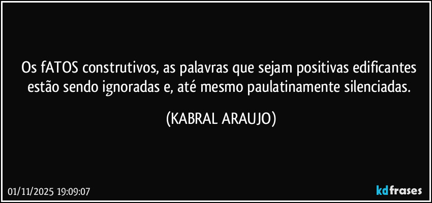Os fATOS construtivos, as palavras que sejam positivas edificantes estão sendo ignoradas e, até mesmo paulatinamente silenciadas. (KABRAL ARAUJO)