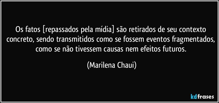 Os fatos [repassados pela mídia] são retirados de seu contexto concreto, sendo transmitidos como se fossem eventos fragmentados, como se não tivessem causas nem efeitos futuros. (Marilena Chaui)