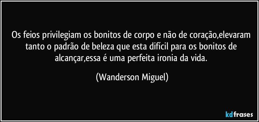 Os feios privilegiam os bonitos de corpo e não de coração,elevaram tanto o padrão de beleza que esta difícil para os bonitos de alcançar,essa é uma perfeita ironia da vida. (Wanderson Miguel)