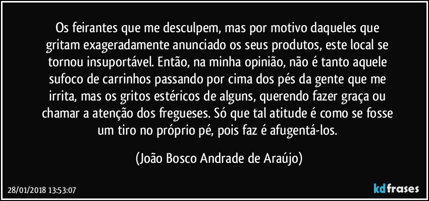 Os feirantes que me desculpem, mas por motivo daqueles que gritam exageradamente anunciado os seus produtos, este local se tornou insuportável. Então, na minha opinião, não é tanto aquele sufoco de carrinhos passando por cima dos pés da gente que me irrita, mas os gritos estéricos de alguns, querendo fazer graça ou chamar a atenção dos fregueses. Só que tal atitude é como se fosse um tiro no próprio pé, pois faz é afugentá-los. (João Bosco Andrade de Araújo)